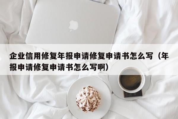 企业信用修复年报申请修复申请书怎么写（年报申请修复申请书怎么写啊）