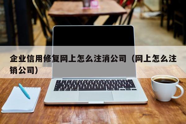 企业信用修复网上怎么注消公司（网上怎么注销公司）