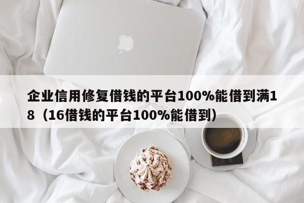 企业信用修复借钱的平台100%能借到满18（16借钱的平台100%能借到）