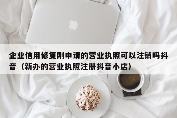企业信用修复刚申请的营业执照可以注销吗抖音（新办的营业执照注册抖音小店）