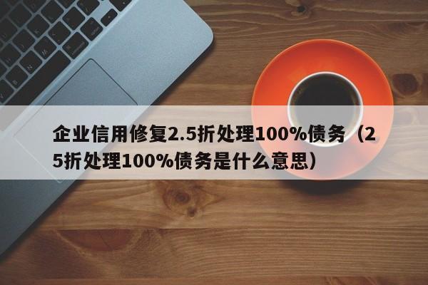 企业信用修复2.5折处理100%债务（25折处理100%债务是什么意思）