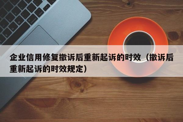 企业信用修复撤诉后重新起诉的时效（撤诉后重新起诉的时效规定）