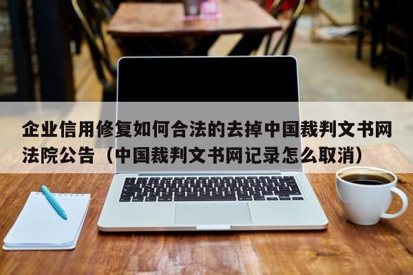 企业信用修复如何合法的去掉中国裁判文书网法院公告（中国裁判文书网记录怎么取消）
