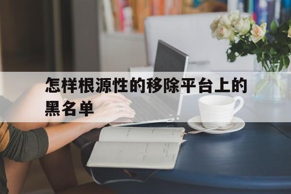 企业信用修复怎样根源性的移除平台上的黑名单(怎样根源性的移除平台上的黑名单人员)